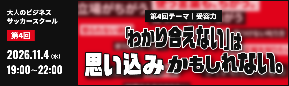 第4回 大人のビジネスサッカースクール 2026.11.4(水)19:00〜22:00 第4回テーマ 受容力「わかり合えない」は思い込みかもしれない。